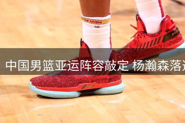 中国男篮亚运阵容敲定 杨瀚森落选郭士强重点磨炼外线