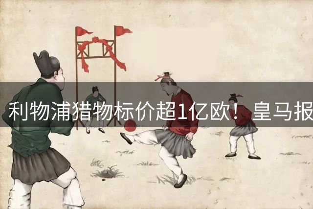 利物浦猎物标价超1亿欧！皇马报价被拒，多队竞购战升级