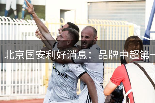 北京国安利好消息：品牌中超第一 赠票获得对手最诚挚感谢 3个官榜都有名
