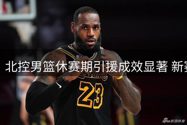 北控男篮休赛期引援成效显著 新赛季阵容厚度值得期待