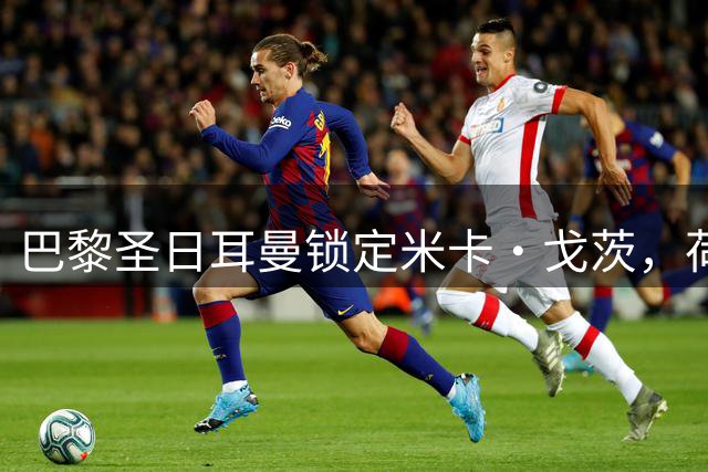 巴黎圣日耳曼锁定米卡·戈茨，荷甲新星缺席揭幕战引关注