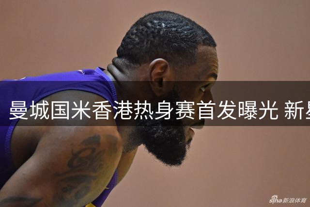 曼城国米香港热身赛首发曝光 新星福登对决迪马尔科