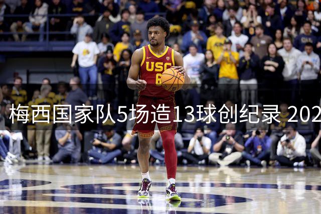 梅西国家队5场造13球创纪录 2022年进球数逼近个人巅峰