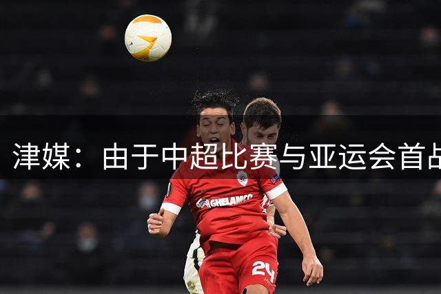 津媒：由于中超比赛与亚运会首战间隔较短，U23国足暂无热身计划