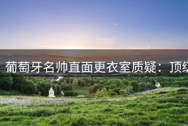 葡萄牙名帅直面更衣室质疑：顶级俱乐部都存在战术分歧