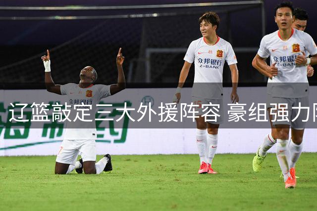 辽篮敲定三大外援阵容 豪组强力阵容剑指新赛季