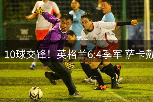 10球交锋！英格兰6:4季军 萨卡戴帽 从4:0到几乎翻车