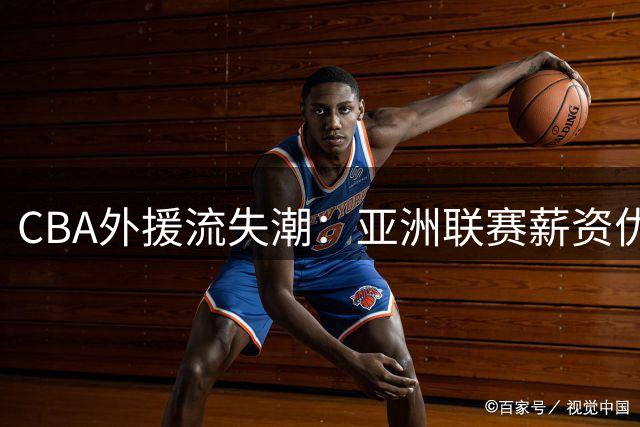 CBA外援流失潮：亚洲联赛薪资优势引发人才争夺战